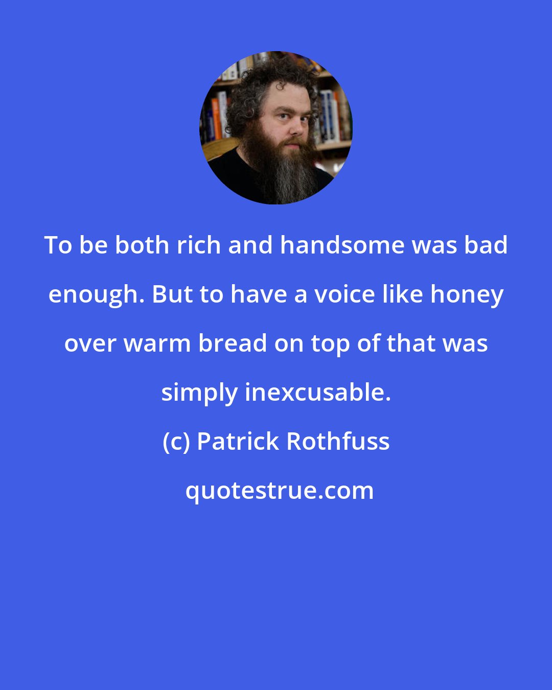 Patrick Rothfuss: To be both rich and handsome was bad enough. But to have a voice like honey over warm bread on top of that was simply inexcusable.