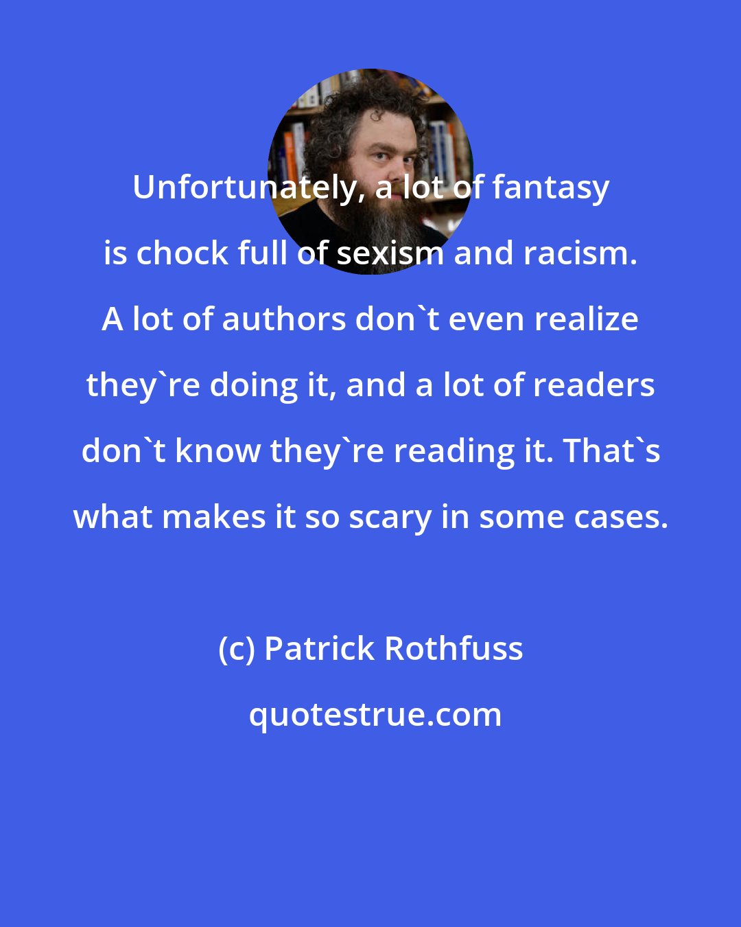 Patrick Rothfuss: Unfortunately, a lot of fantasy is chock full of sexism and racism. A lot of authors don't even realize they're doing it, and a lot of readers don't know they're reading it. That's what makes it so scary in some cases.