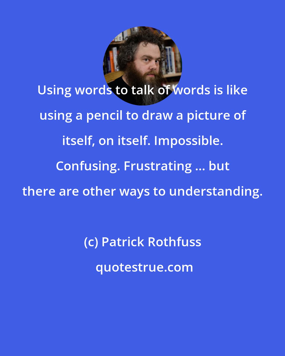 Patrick Rothfuss: Using words to talk of words is like using a pencil to draw a picture of itself, on itself. Impossible. Confusing. Frustrating ... but there are other ways to understanding.