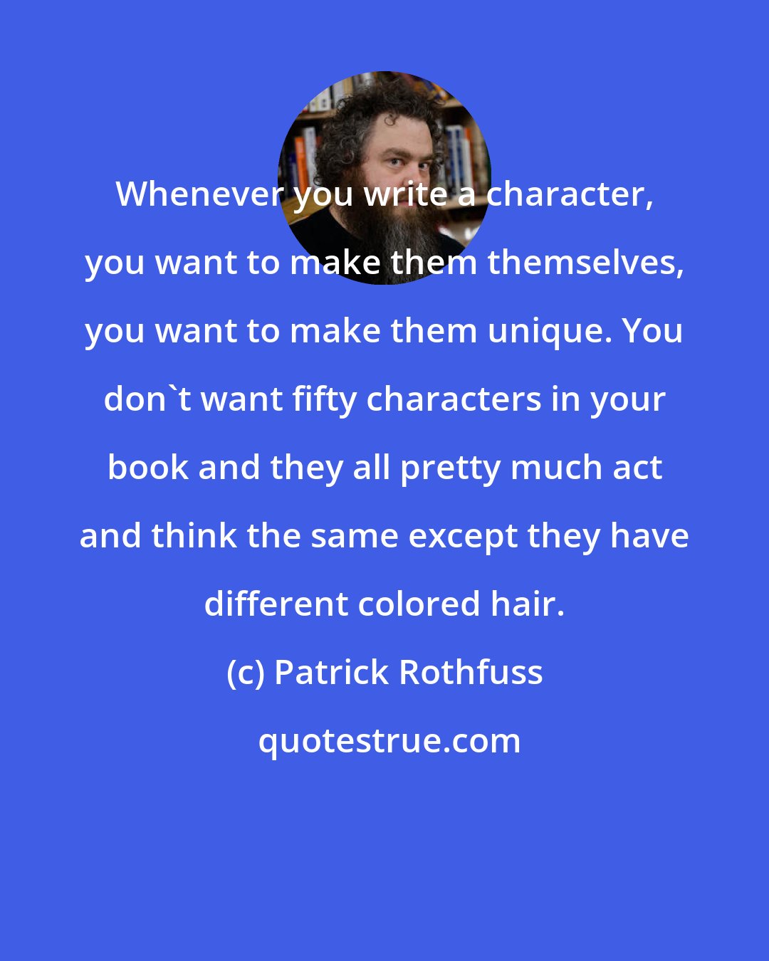 Patrick Rothfuss: Whenever you write a character, you want to make them themselves, you want to make them unique. You don't want fifty characters in your book and they all pretty much act and think the same except they have different colored hair.