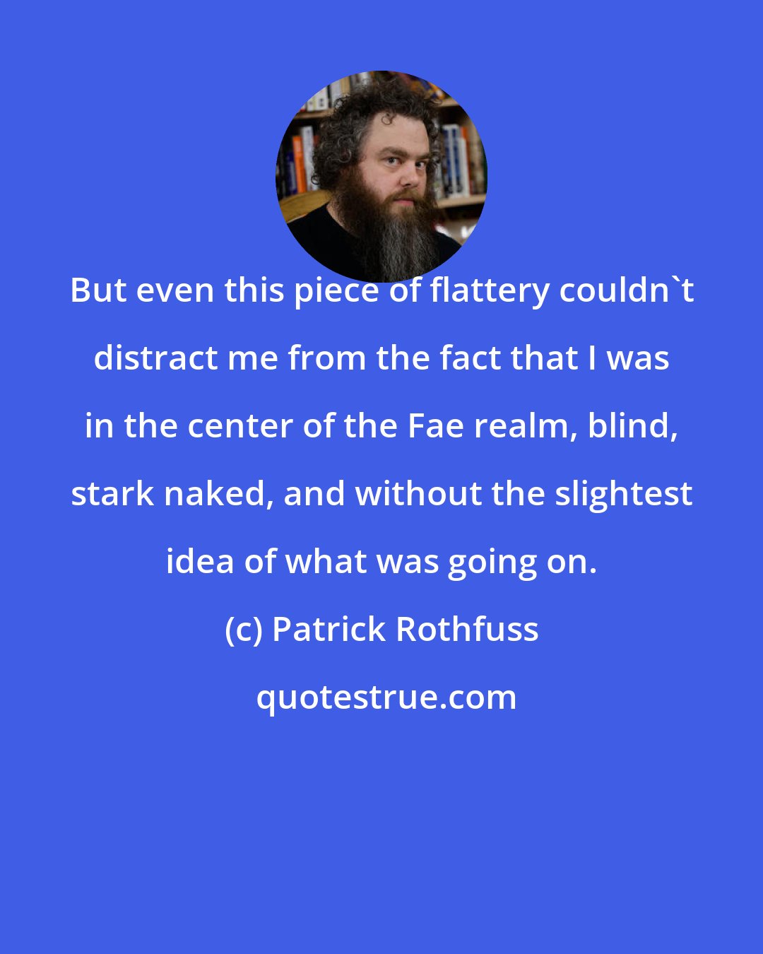 Patrick Rothfuss: But even this piece of flattery couldn't distract me from the fact that I was in the center of the Fae realm, blind, stark naked, and without the slightest idea of what was going on.