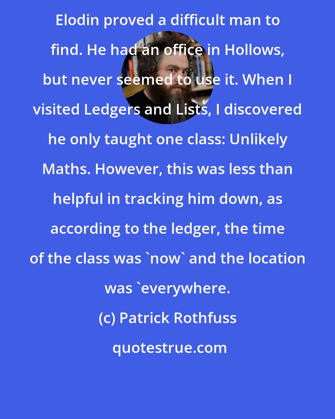 Patrick Rothfuss: Elodin proved a difficult man to find. He had an office in Hollows, but never seemed to use it. When I visited Ledgers and Lists, I discovered he only taught one class: Unlikely Maths. However, this was less than helpful in tracking him down, as according to the ledger, the time of the class was 'now' and the location was 'everywhere.