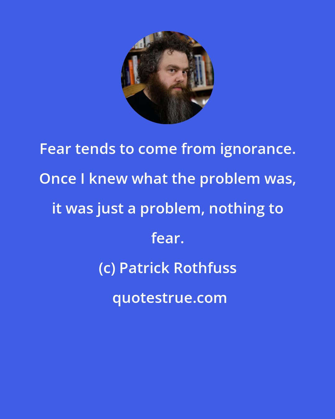 Patrick Rothfuss: Fear tends to come from ignorance. Once I knew what the problem was, it was just a problem, nothing to fear.