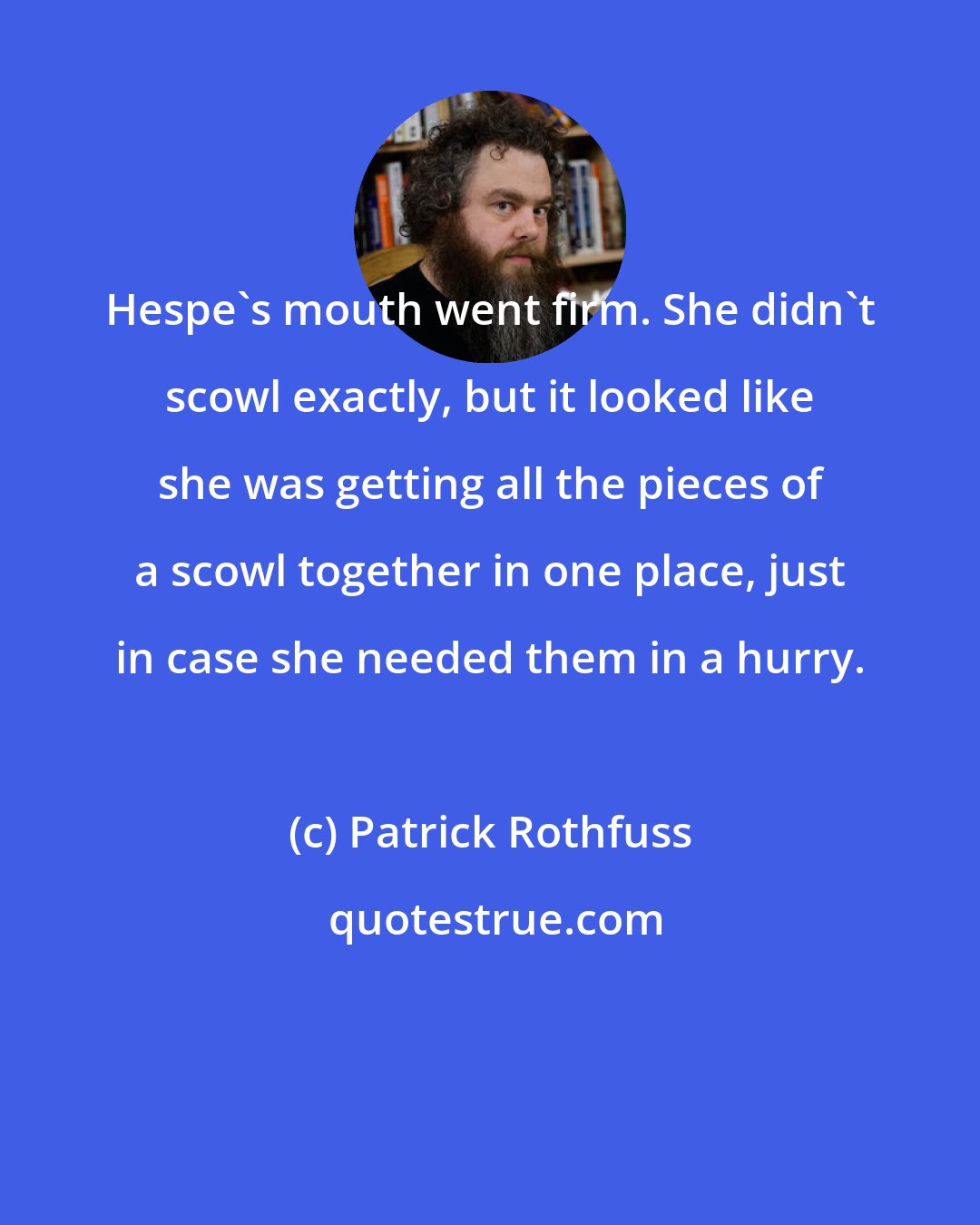 Patrick Rothfuss: Hespe's mouth went firm. She didn't scowl exactly, but it looked like she was getting all the pieces of a scowl together in one place, just in case she needed them in a hurry.