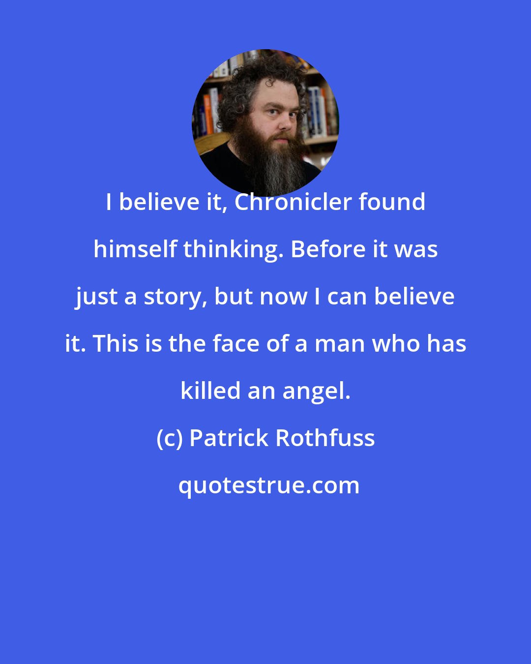 Patrick Rothfuss: I believe it, Chronicler found himself thinking. Before it was just a story, but now I can believe it. This is the face of a man who has killed an angel.