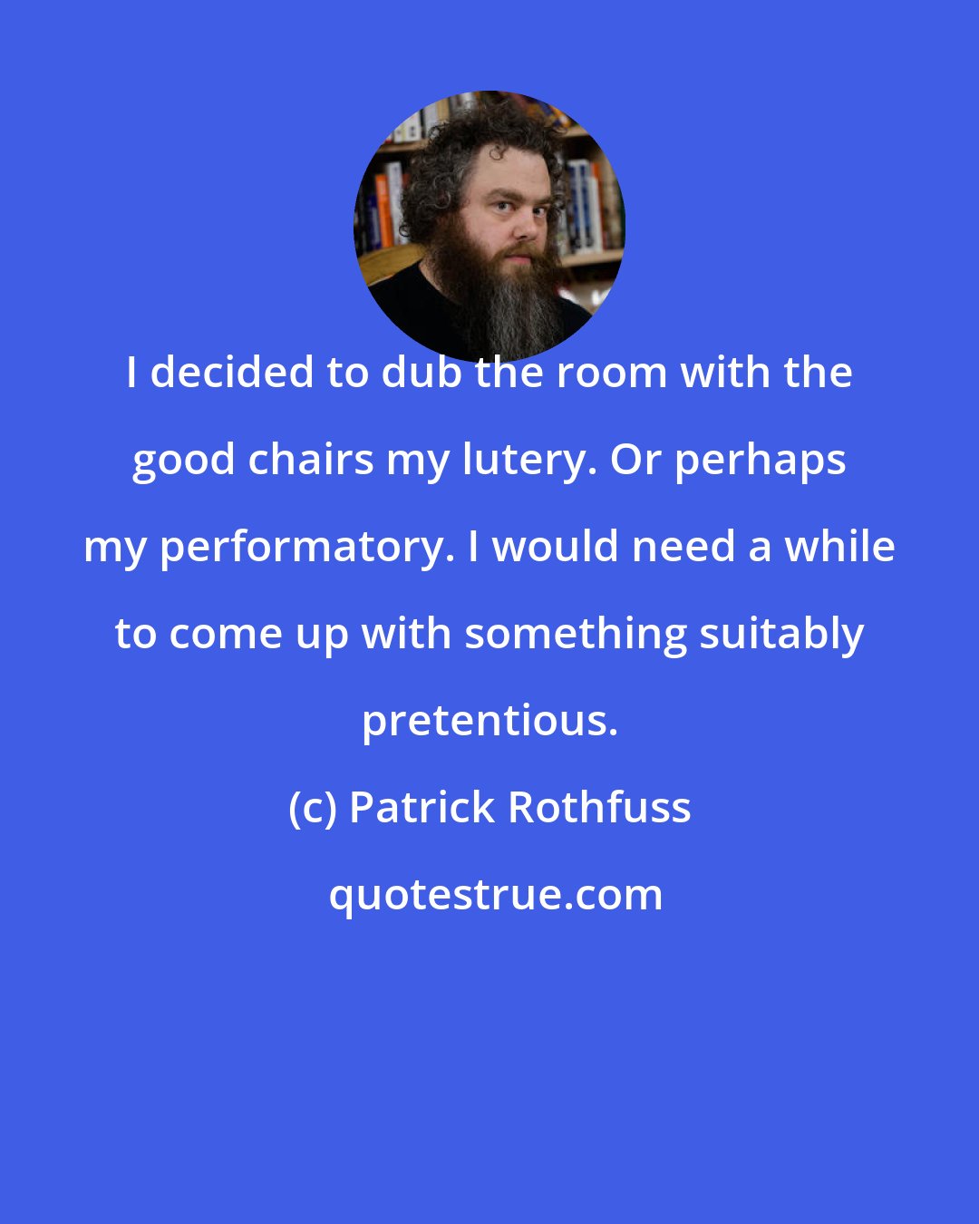 Patrick Rothfuss: I decided to dub the room with the good chairs my lutery. Or perhaps my performatory. I would need a while to come up with something suitably pretentious.