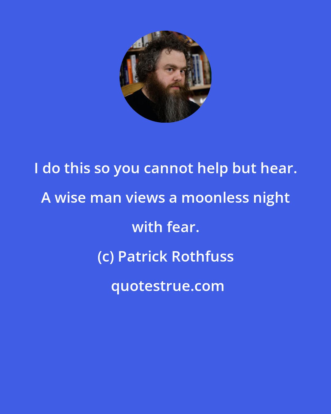 Patrick Rothfuss: I do this so you cannot help but hear. A wise man views a moonless night with fear.