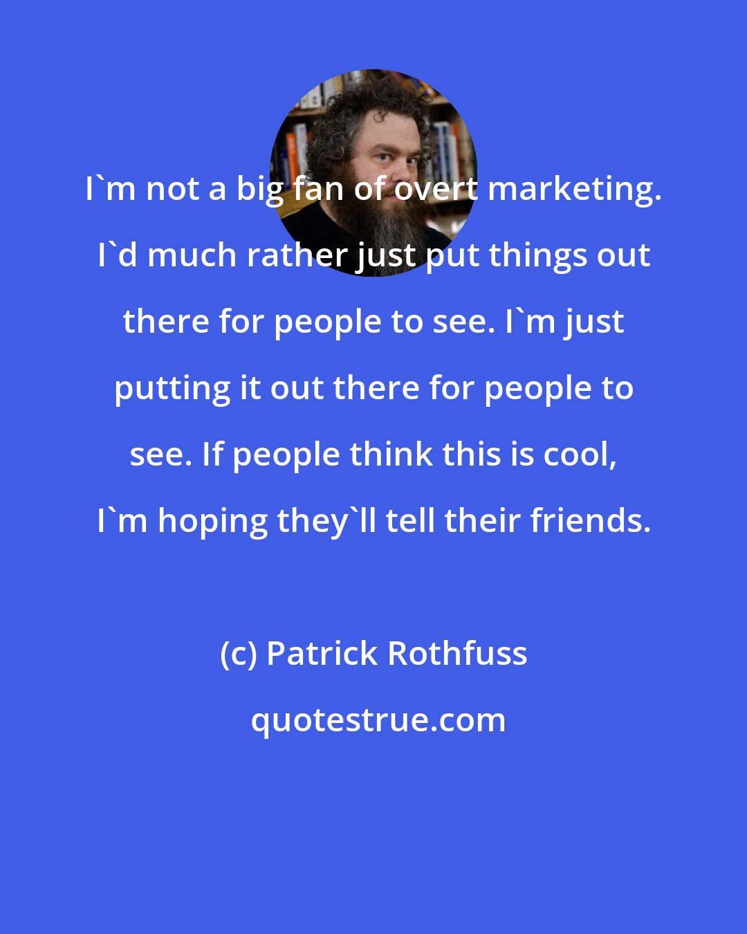 Patrick Rothfuss: I'm not a big fan of overt marketing. I'd much rather just put things out there for people to see. I'm just putting it out there for people to see. If people think this is cool, I'm hoping they'll tell their friends.