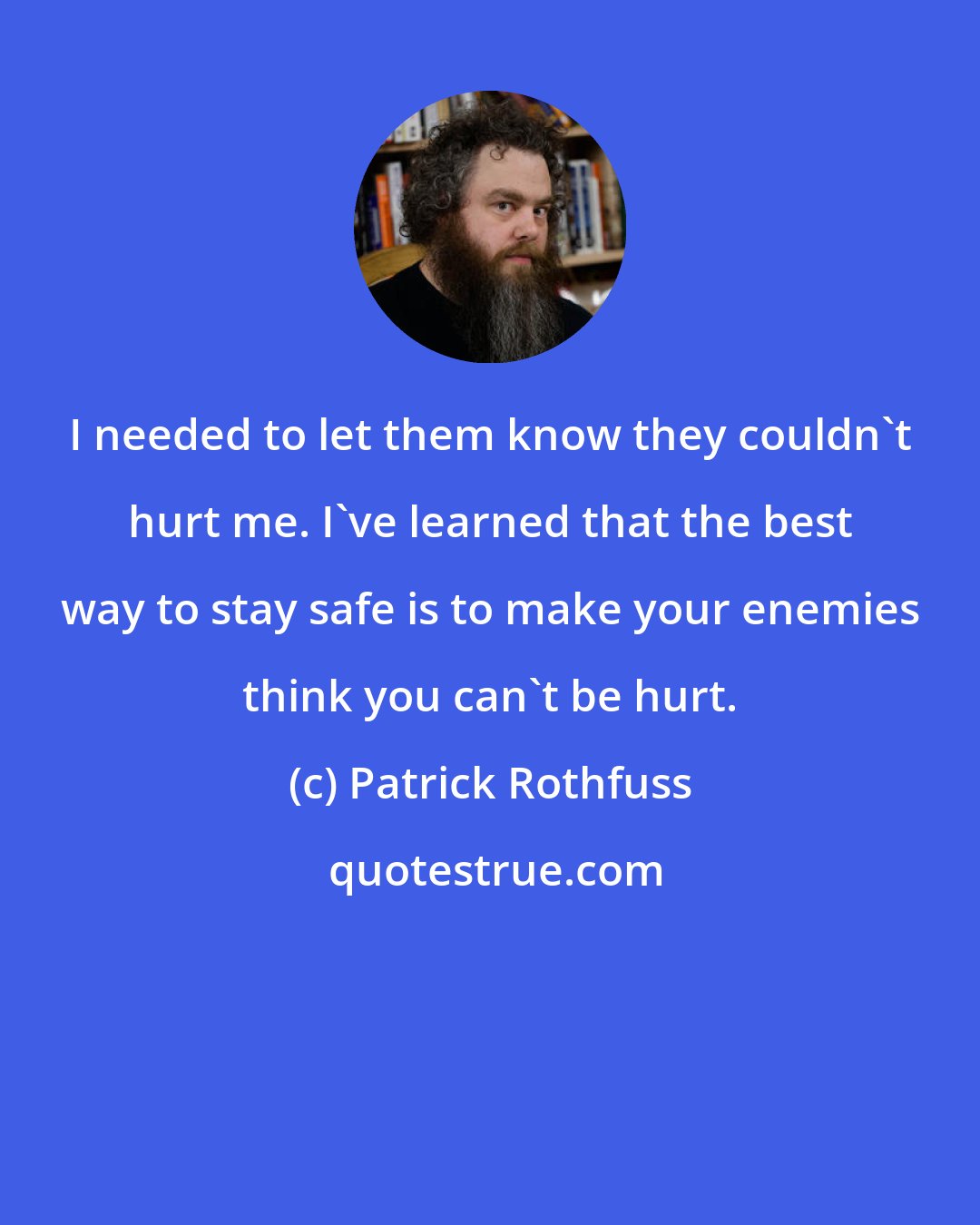 Patrick Rothfuss: I needed to let them know they couldn't hurt me. I've learned that the best way to stay safe is to make your enemies think you can't be hurt.