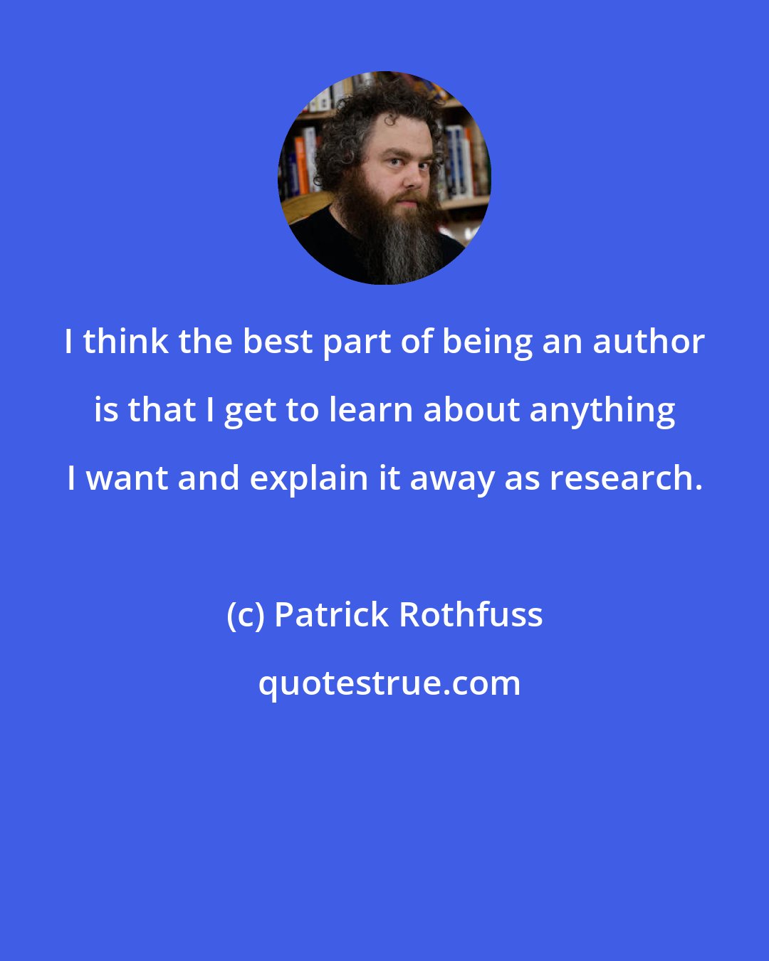 Patrick Rothfuss: I think the best part of being an author is that I get to learn about anything I want and explain it away as research.