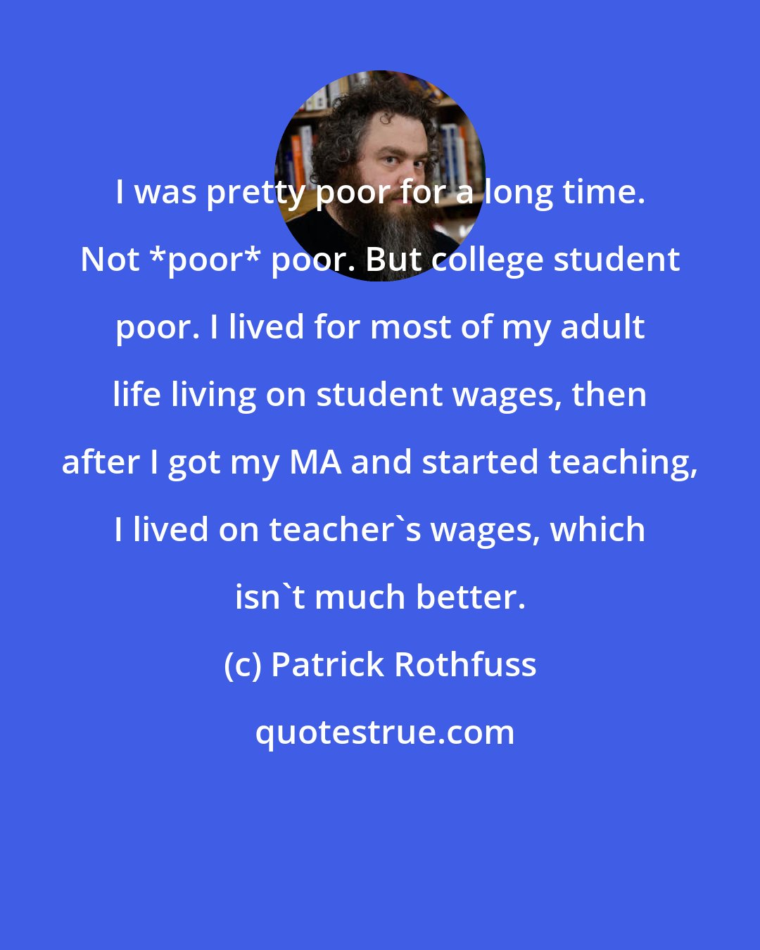 Patrick Rothfuss: I was pretty poor for a long time. Not *poor* poor. But college student poor. I lived for most of my adult life living on student wages, then after I got my MA and started teaching, I lived on teacher's wages, which isn't much better.
