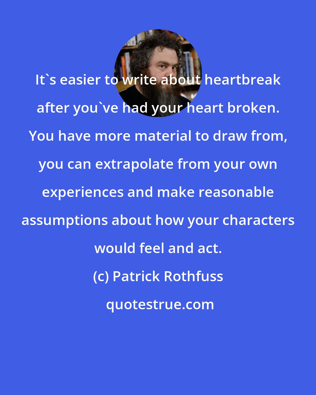 Patrick Rothfuss: It's easier to write about heartbreak after you've had your heart broken. You have more material to draw from, you can extrapolate from your own experiences and make reasonable assumptions about how your characters would feel and act.