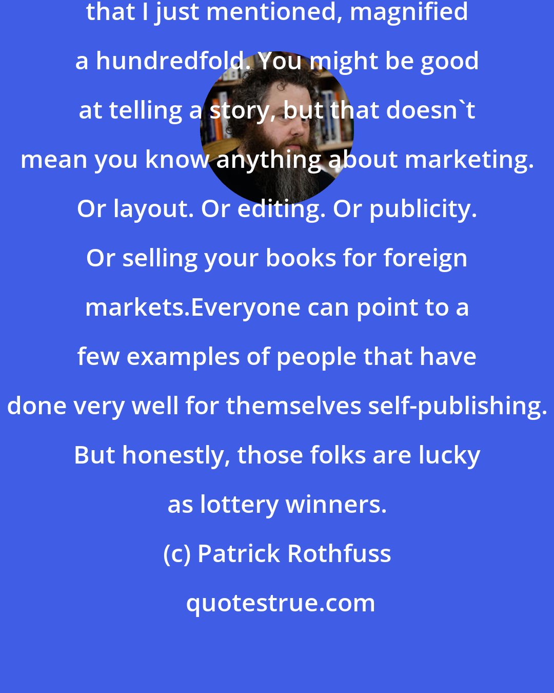 Patrick Rothfuss: It's like the query letter problem that I just mentioned, magnified a hundredfold. You might be good at telling a story, but that doesn't mean you know anything about marketing. Or layout. Or editing. Or publicity. Or selling your books for foreign markets.Everyone can point to a few examples of people that have done very well for themselves self-publishing. But honestly, those folks are lucky as lottery winners.