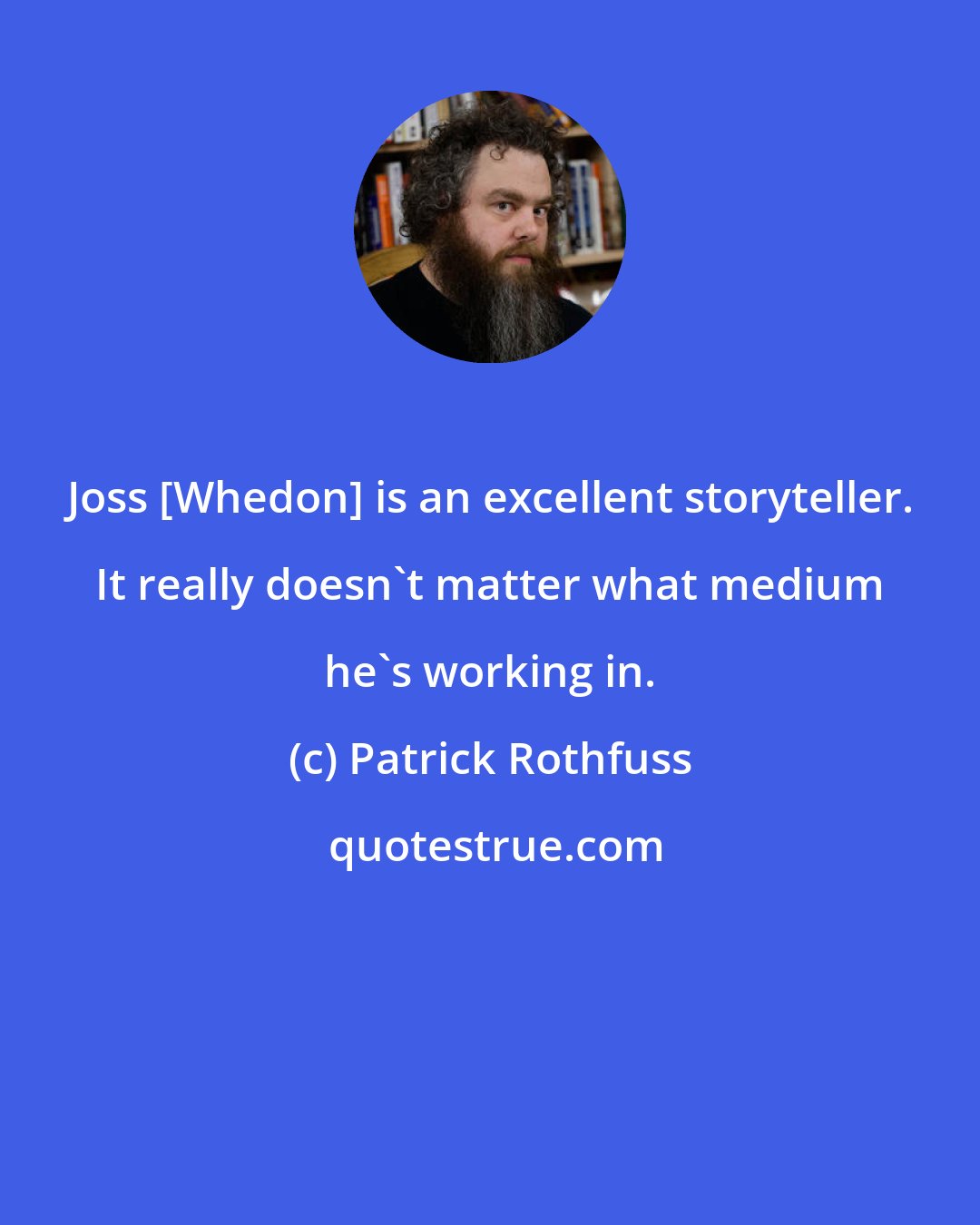 Patrick Rothfuss: Joss [Whedon] is an excellent storyteller. It really doesn't matter what medium he's working in.