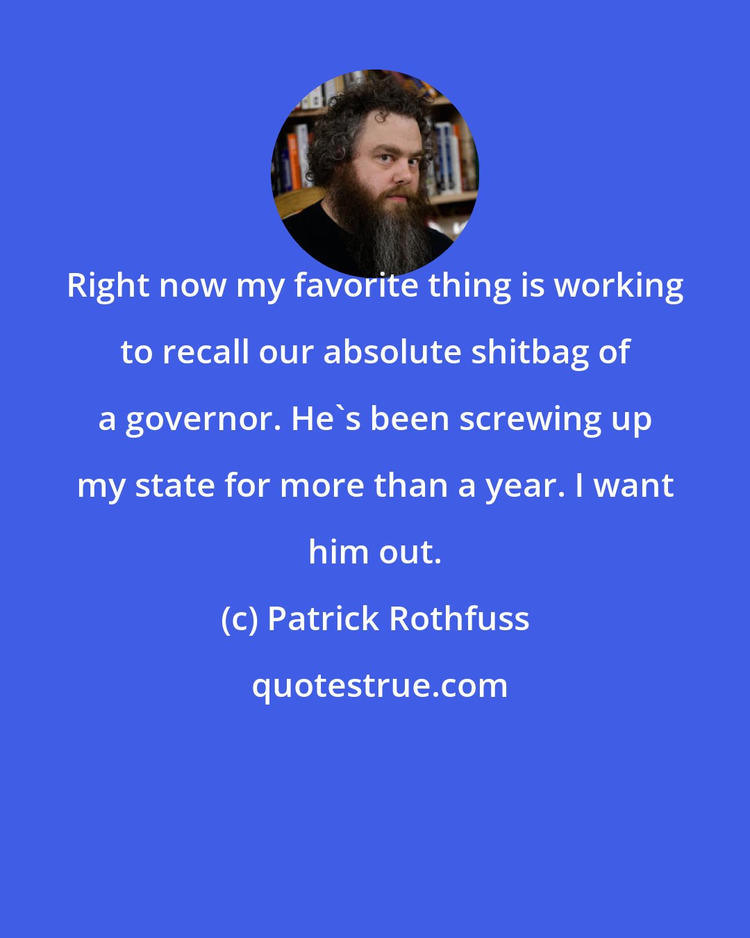 Patrick Rothfuss: Right now my favorite thing is working to recall our absolute shitbag of a governor. He's been screwing up my state for more than a year. I want him out.