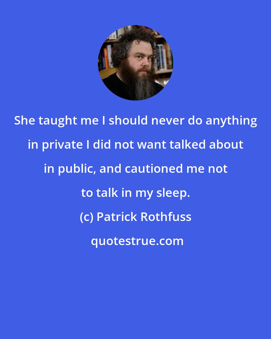 Patrick Rothfuss: She taught me I should never do anything in private I did not want talked about in public, and cautioned me not to talk in my sleep.