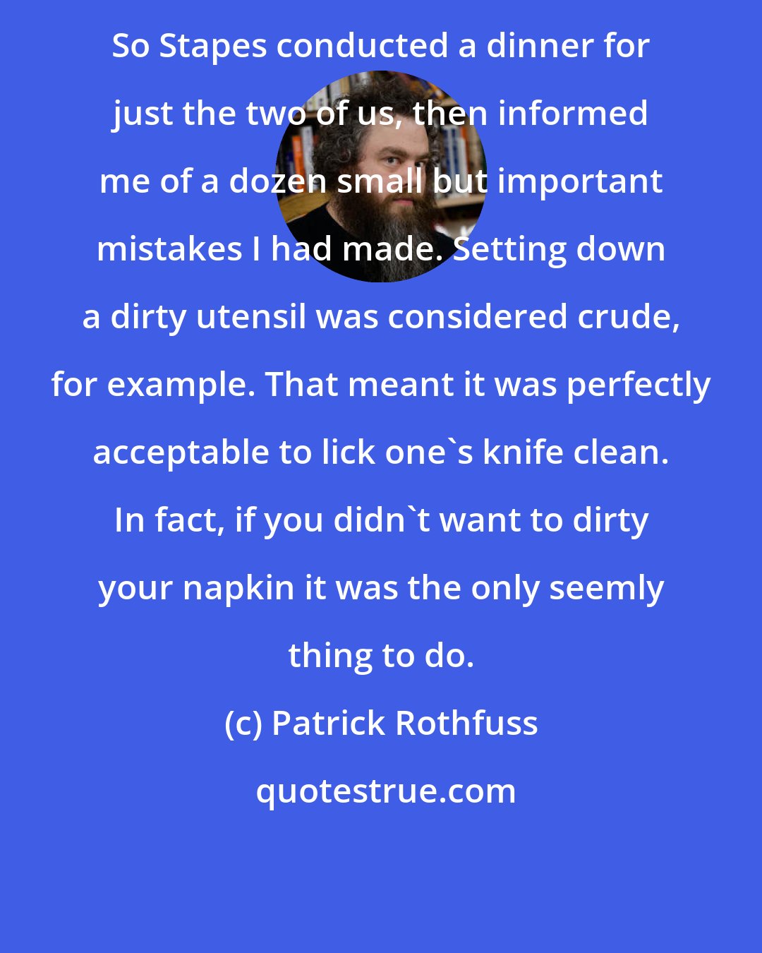 Patrick Rothfuss: So Stapes conducted a dinner for just the two of us, then informed me of a dozen small but important mistakes I had made. Setting down a dirty utensil was considered crude, for example. That meant it was perfectly acceptable to lick one's knife clean. In fact, if you didn't want to dirty your napkin it was the only seemly thing to do.