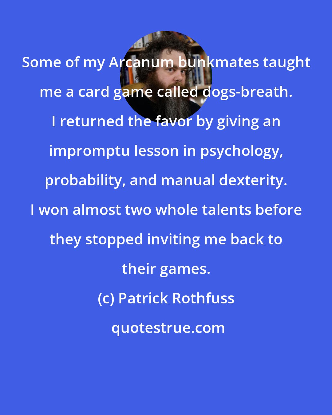 Patrick Rothfuss: Some of my Arcanum bunkmates taught me a card game called dogs-breath. I returned the favor by giving an impromptu lesson in psychology, probability, and manual dexterity. I won almost two whole talents before they stopped inviting me back to their games.