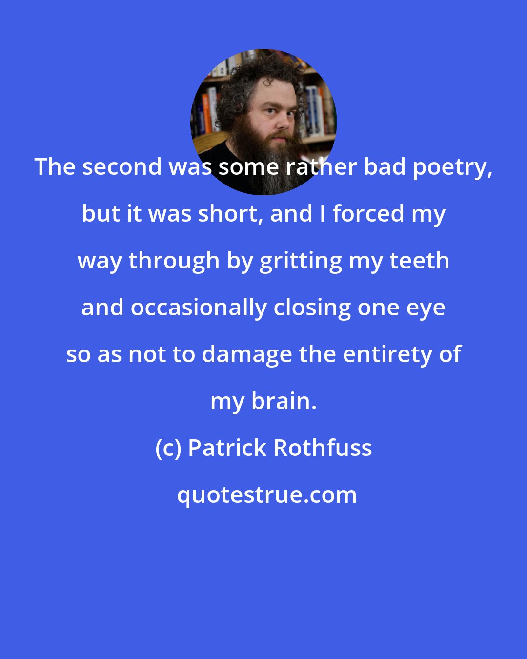 Patrick Rothfuss: The second was some rather bad poetry, but it was short, and I forced my way through by gritting my teeth and occasionally closing one eye so as not to damage the entirety of my brain.