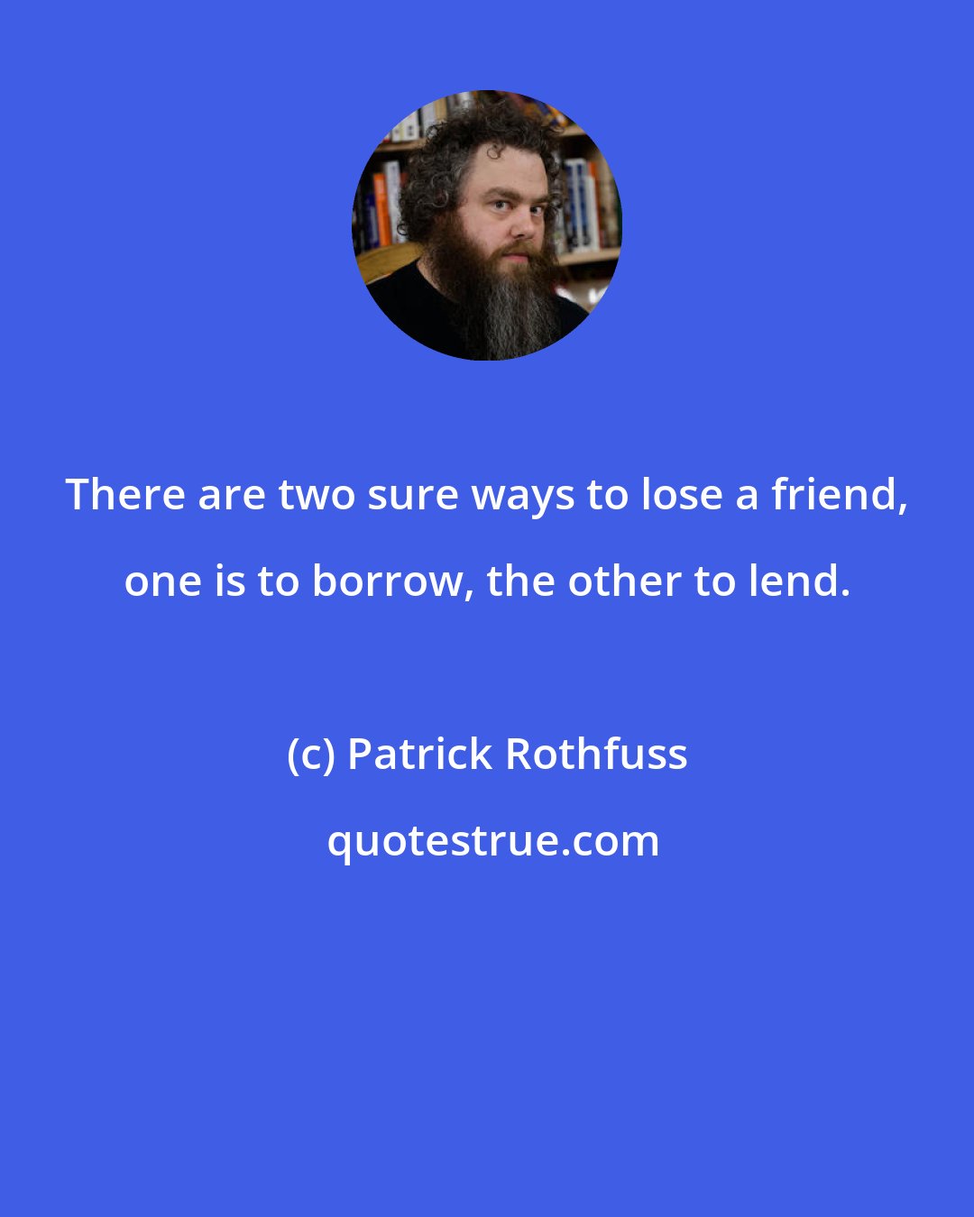 Patrick Rothfuss: There are two sure ways to lose a friend, one is to borrow, the other to lend.