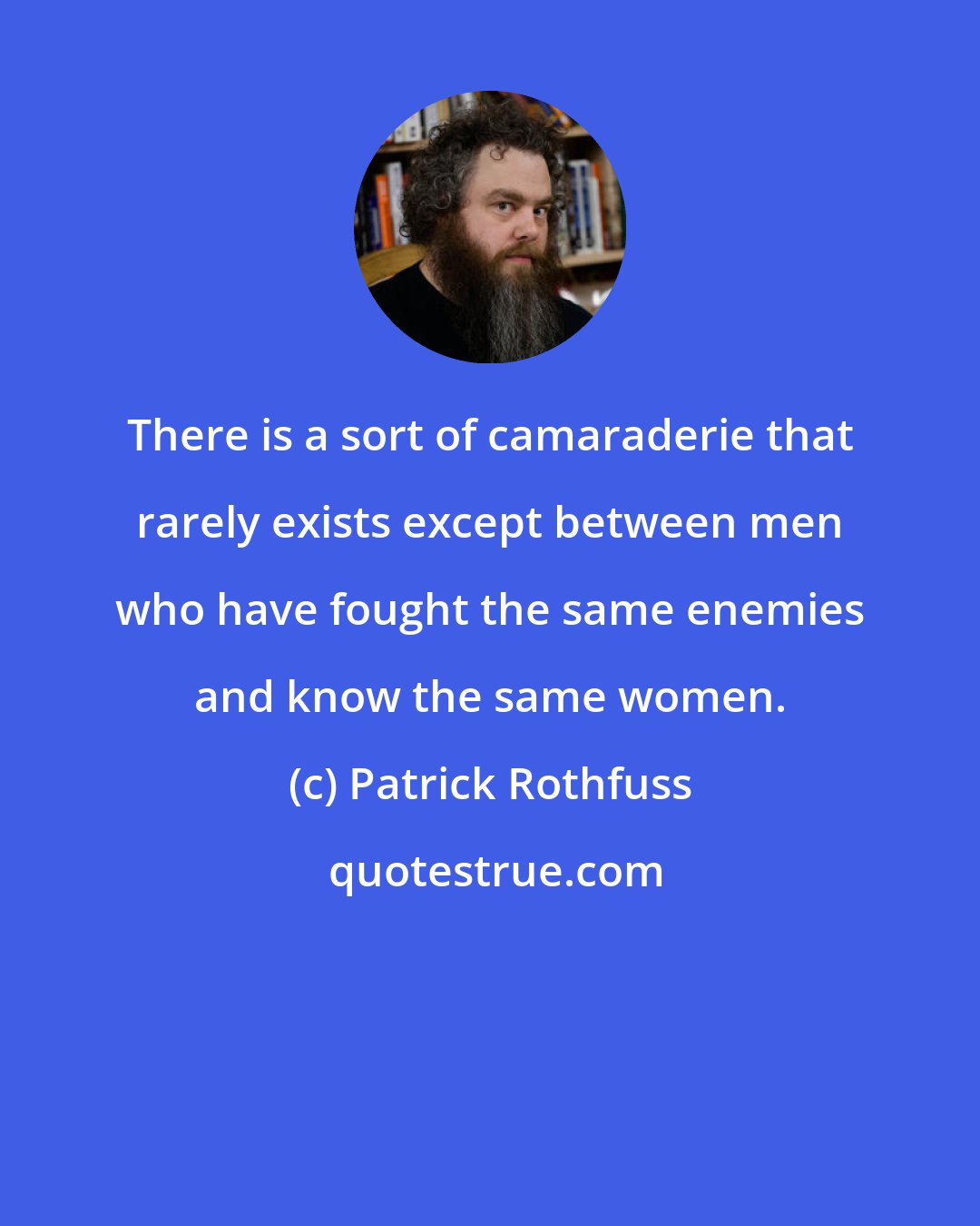 Patrick Rothfuss: There is a sort of camaraderie that rarely exists except between men who have fought the same enemies and know the same women.