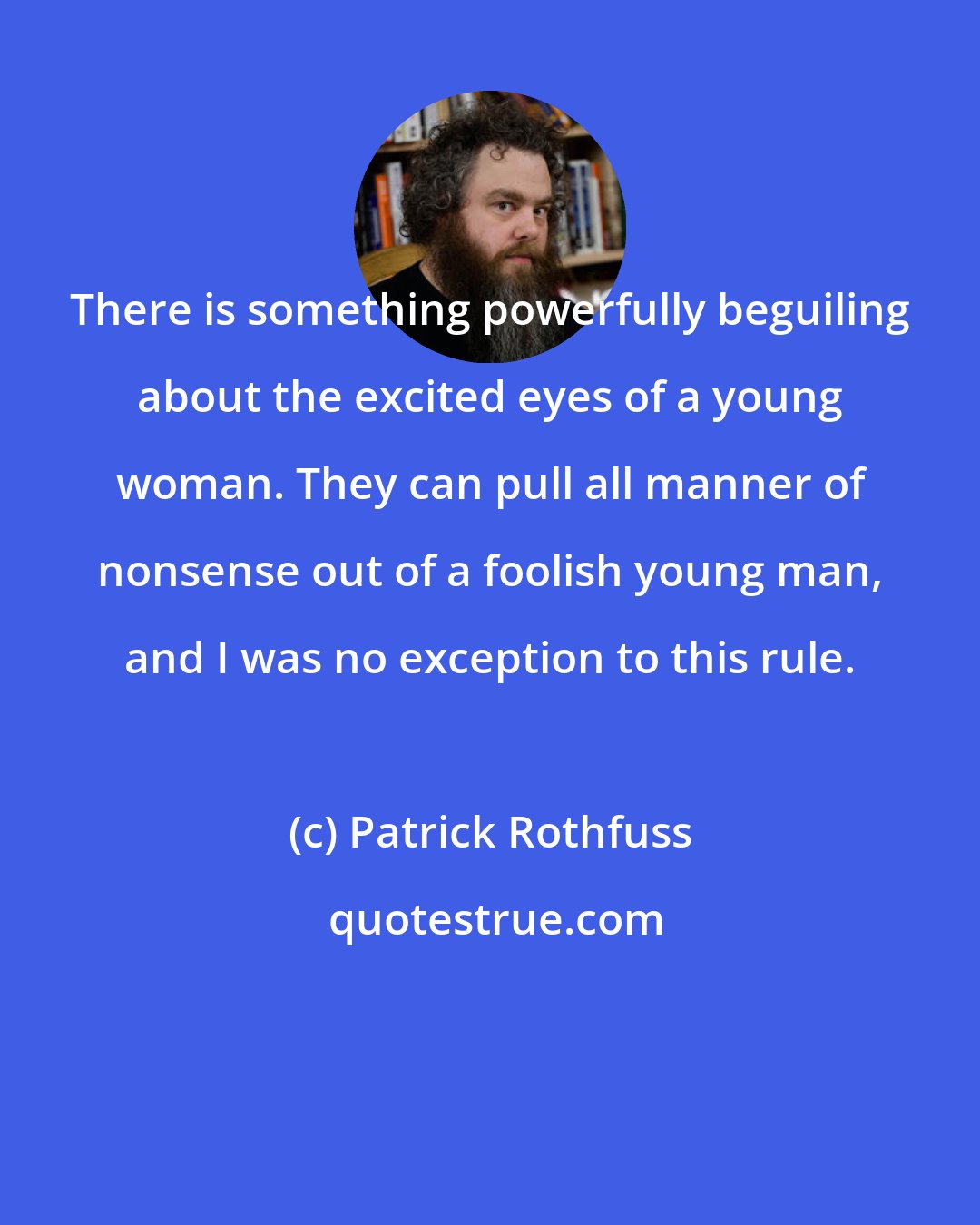 Patrick Rothfuss: There is something powerfully beguiling about the excited eyes of a young woman. They can pull all manner of nonsense out of a foolish young man, and I was no exception to this rule.