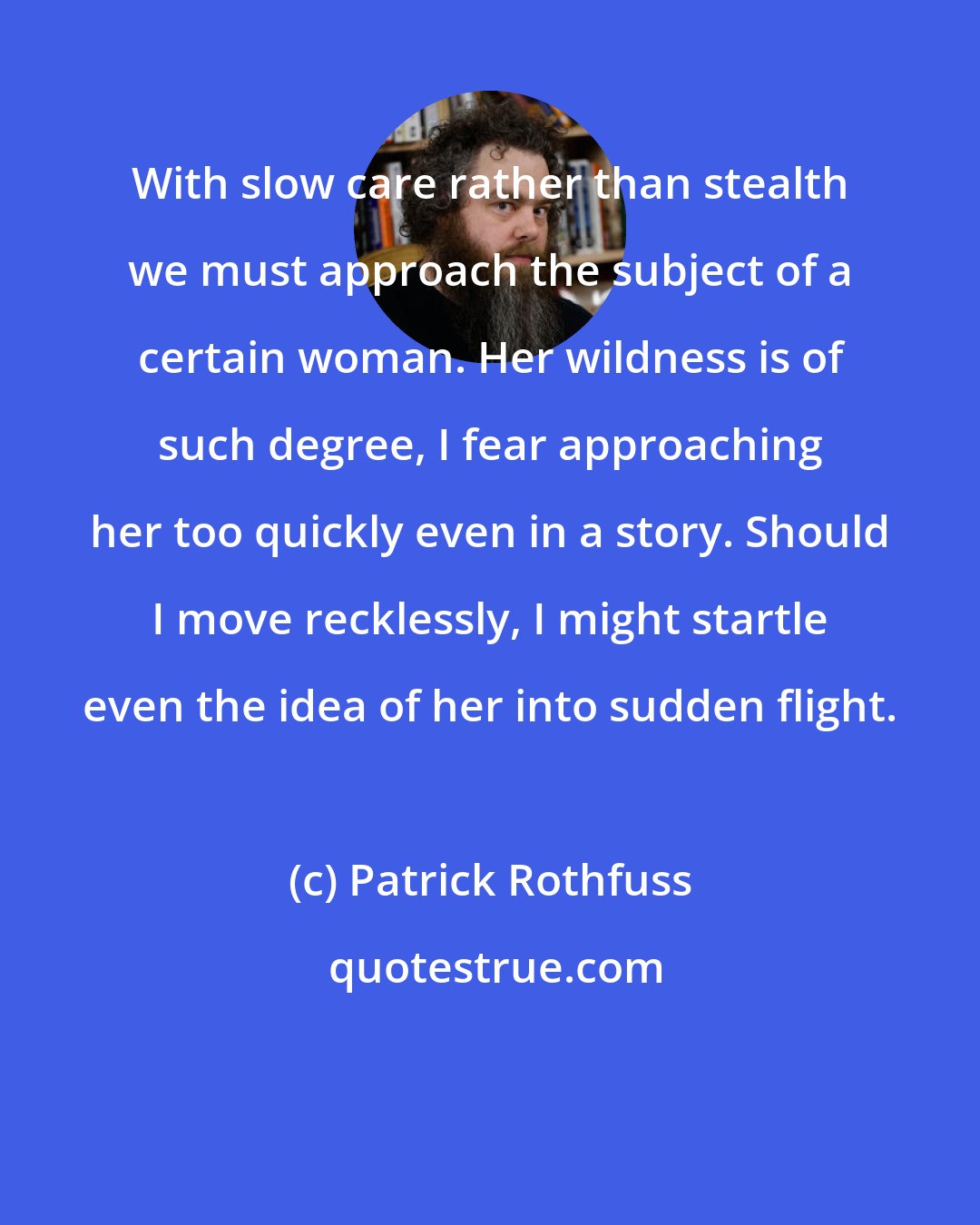 Patrick Rothfuss: With slow care rather than stealth we must approach the subject of a certain woman. Her wildness is of such degree, I fear approaching her too quickly even in a story. Should I move recklessly, I might startle even the idea of her into sudden flight.