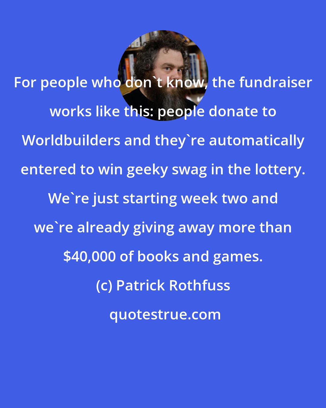 Patrick Rothfuss: For people who don't know, the fundraiser works like this: people donate to Worldbuilders and they're automatically entered to win geeky swag in the lottery. We're just starting week two and we're already giving away more than $40,000 of books and games.