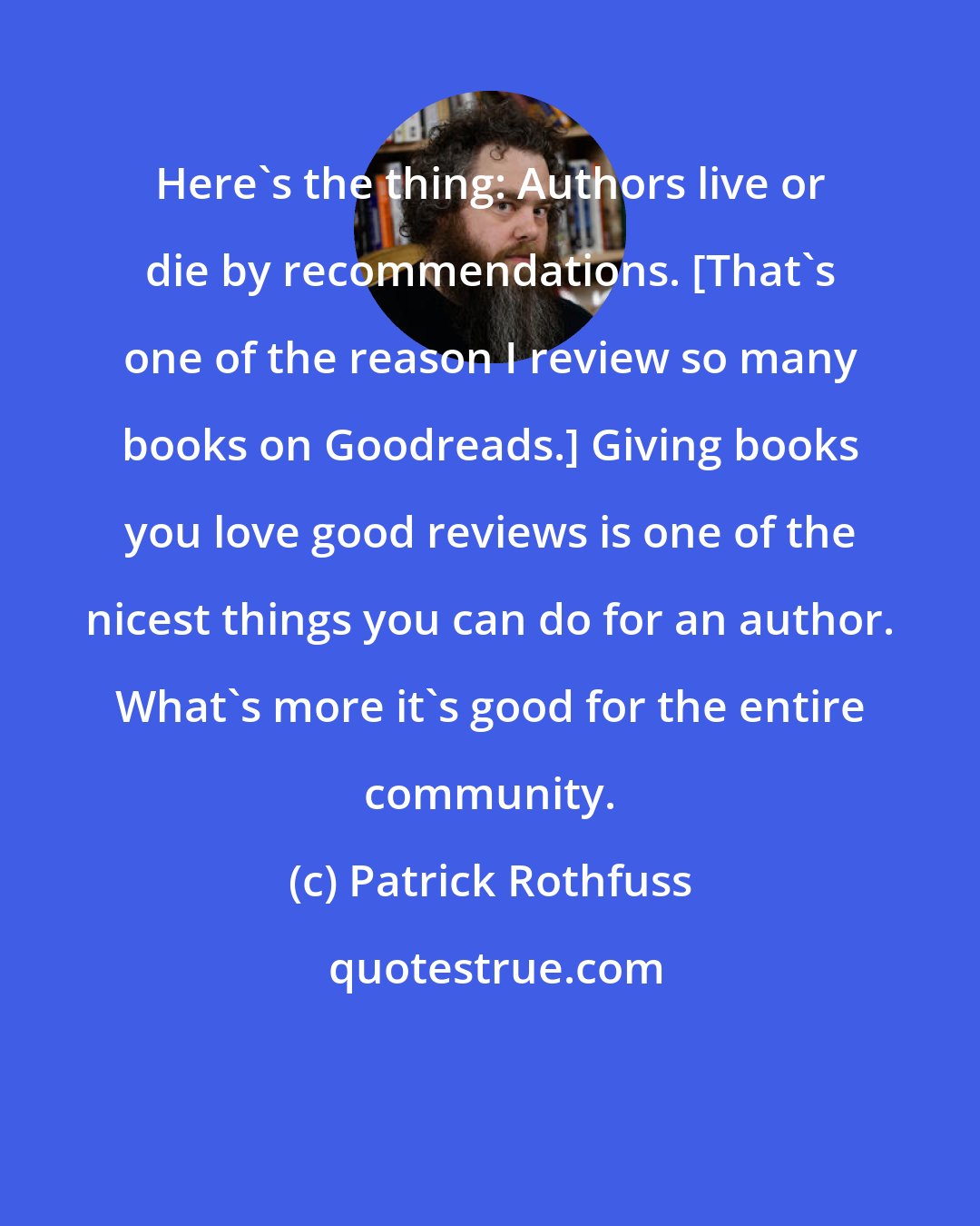 Patrick Rothfuss: Here's the thing: Authors live or die by recommendations. [That's one of the reason I review so many books on Goodreads.] Giving books you love good reviews is one of the nicest things you can do for an author. What's more it's good for the entire community.