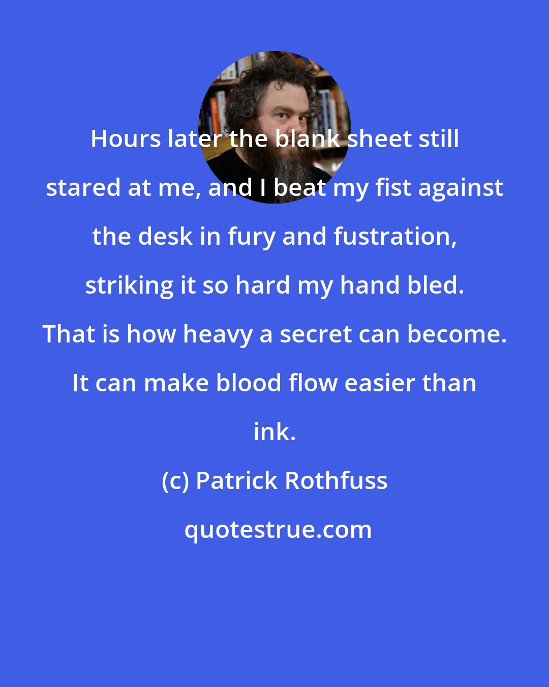 Patrick Rothfuss: Hours later the blank sheet still stared at me, and I beat my fist against the desk in fury and fustration, striking it so hard my hand bled. That is how heavy a secret can become. It can make blood flow easier than ink.