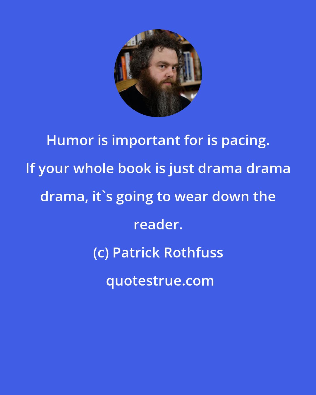 Patrick Rothfuss: Humor is important for is pacing. If your whole book is just drama drama drama, it's going to wear down the reader.