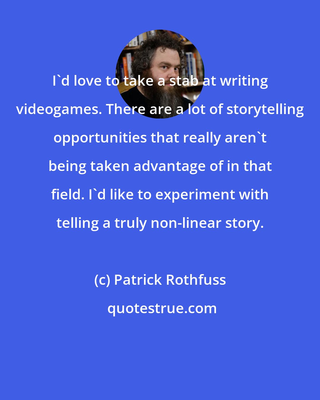 Patrick Rothfuss: I'd love to take a stab at writing videogames. There are a lot of storytelling opportunities that really aren't being taken advantage of in that field. I'd like to experiment with telling a truly non-linear story.