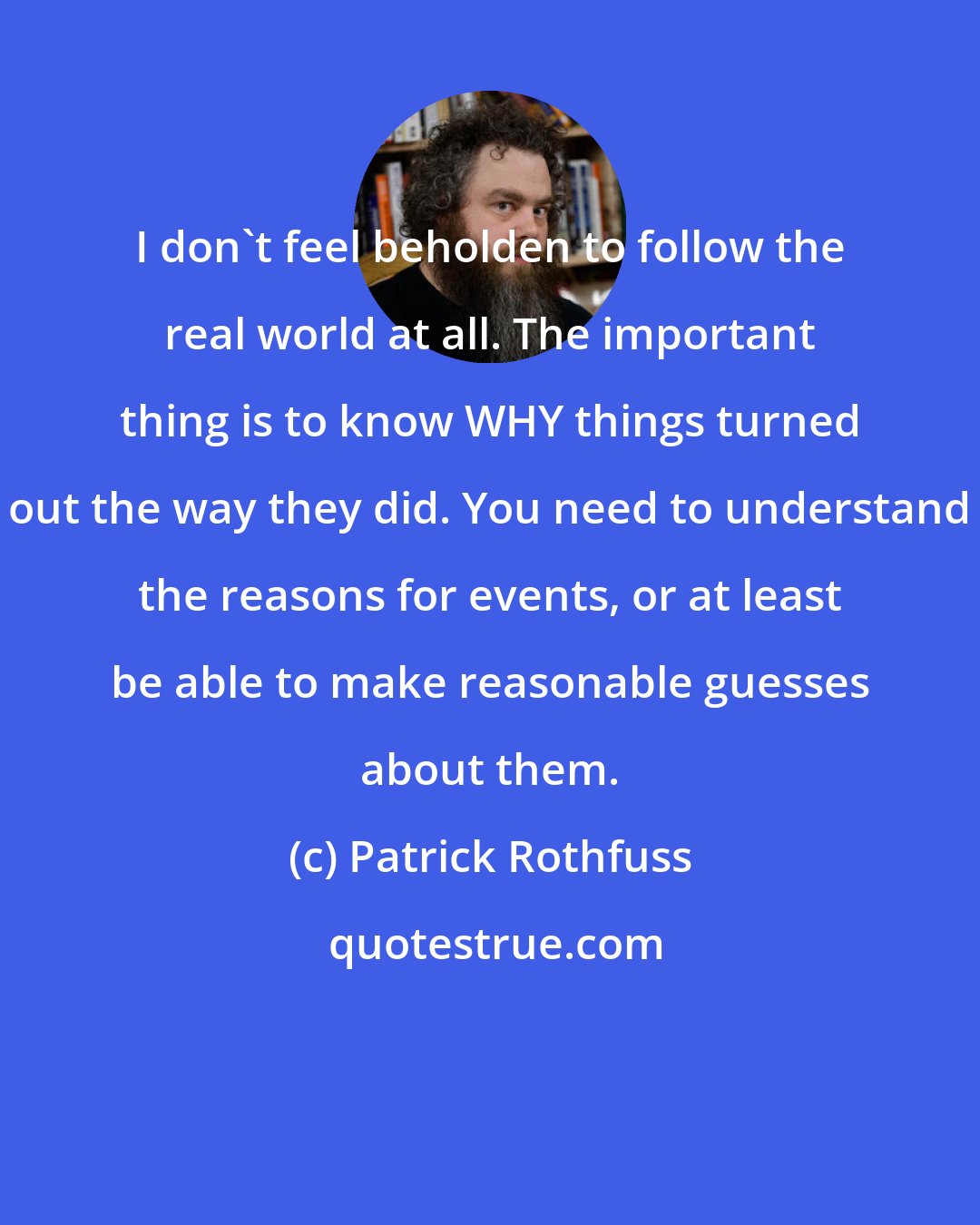 Patrick Rothfuss: I don't feel beholden to follow the real world at all. The important thing is to know WHY things turned out the way they did. You need to understand the reasons for events, or at least be able to make reasonable guesses about them.