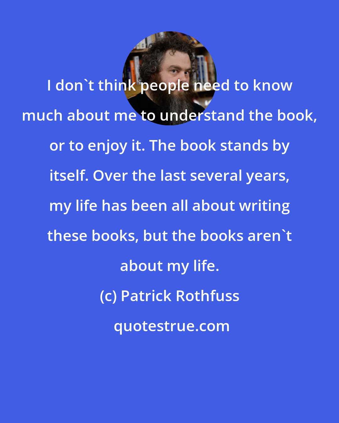 Patrick Rothfuss: I don't think people need to know much about me to understand the book, or to enjoy it. The book stands by itself. Over the last several years, my life has been all about writing these books, but the books aren't about my life.