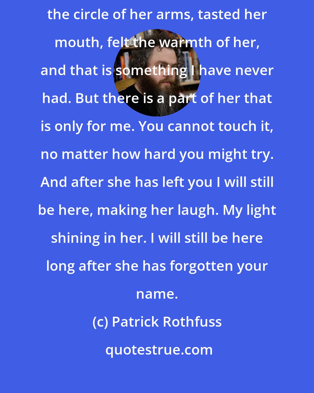 Patrick Rothfuss: I have known her longer, my smile said. True, you have been inside the circle of her arms, tasted her mouth, felt the warmth of her, and that is something I have never had. But there is a part of her that is only for me. You cannot touch it, no matter how hard you might try. And after she has left you I will still be here, making her laugh. My light shining in her. I will still be here long after she has forgotten your name.