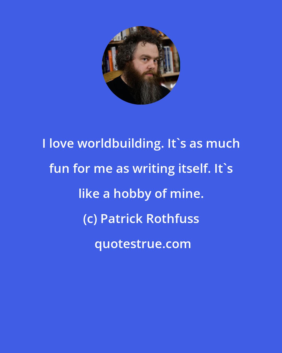 Patrick Rothfuss: I love worldbuilding. It's as much fun for me as writing itself. It's like a hobby of mine.