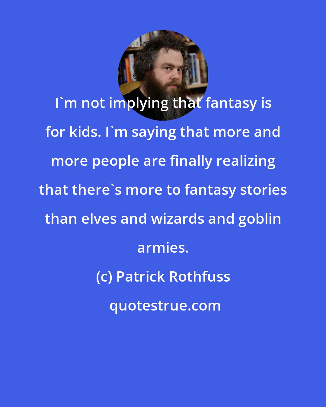 Patrick Rothfuss: I'm not implying that fantasy is for kids. I'm saying that more and more people are finally realizing that there's more to fantasy stories than elves and wizards and goblin armies.