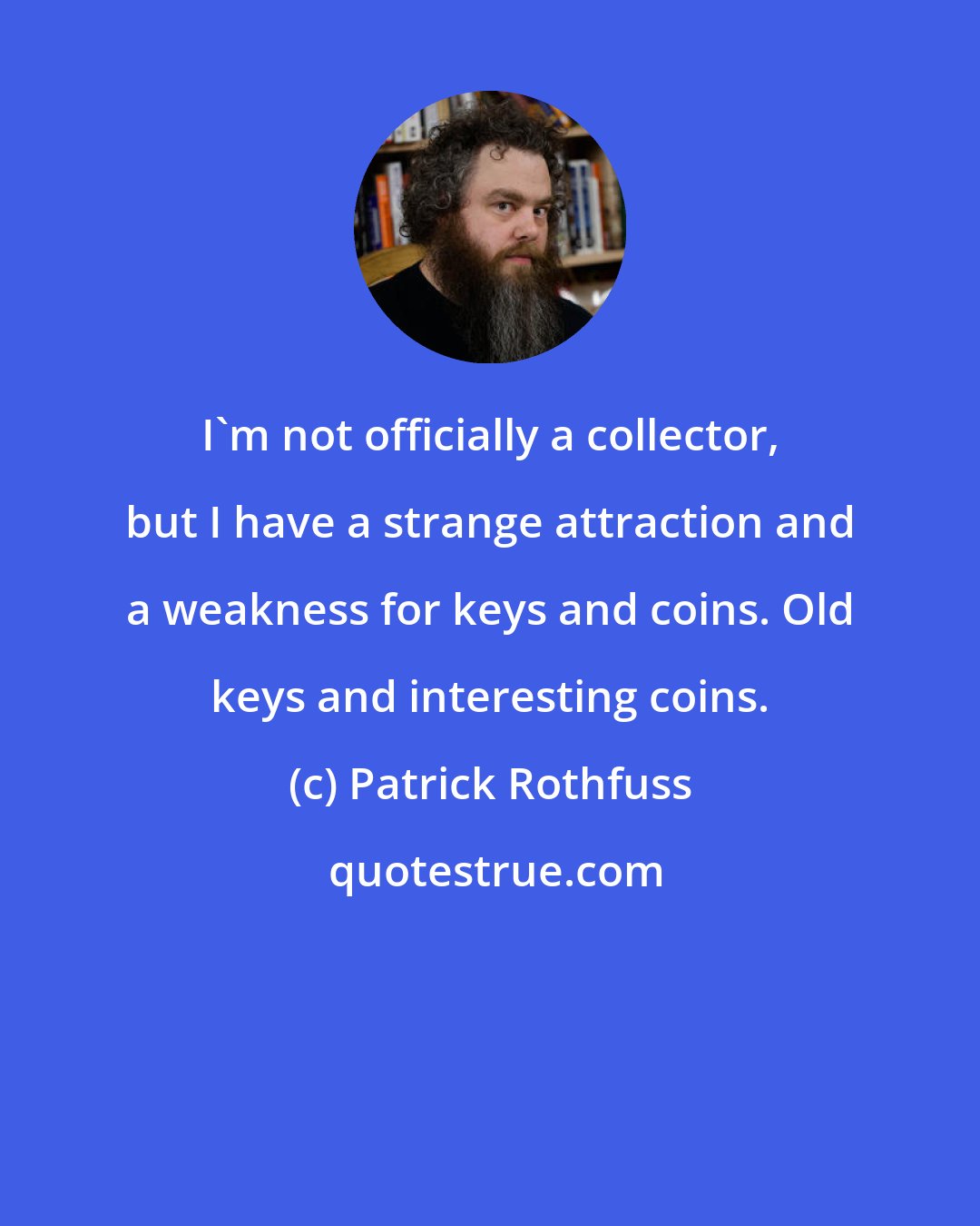 Patrick Rothfuss: I'm not officially a collector, but I have a strange attraction and a weakness for keys and coins. Old keys and interesting coins.