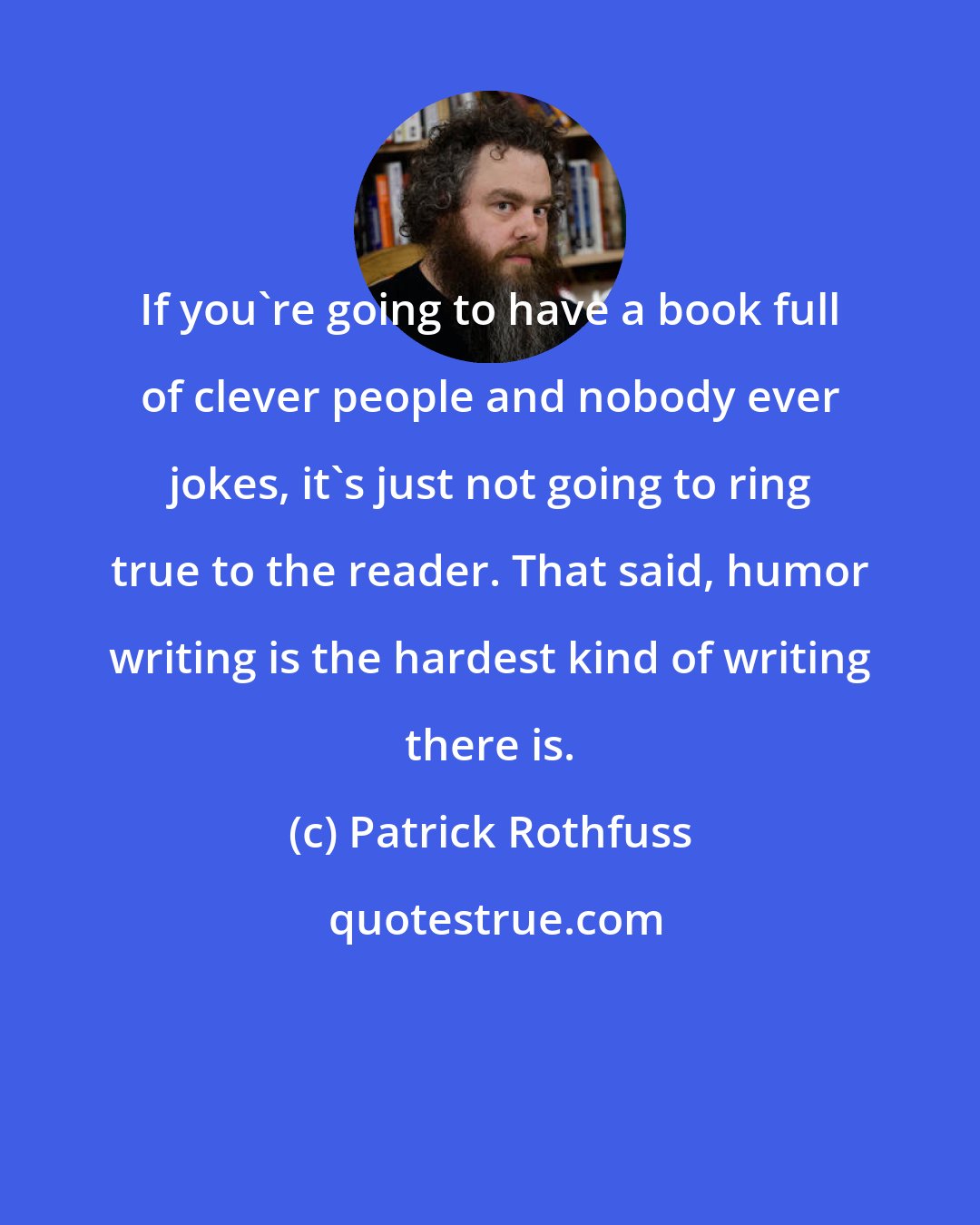 Patrick Rothfuss: If you're going to have a book full of clever people and nobody ever jokes, it's just not going to ring true to the reader. That said, humor writing is the hardest kind of writing there is.