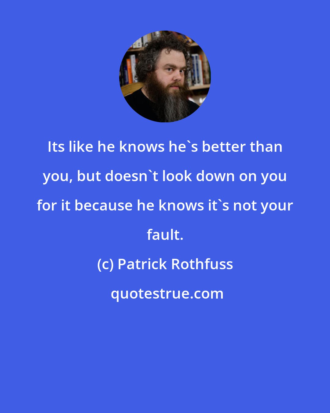 Patrick Rothfuss: Its like he knows he's better than you, but doesn't look down on you for it because he knows it's not your fault.