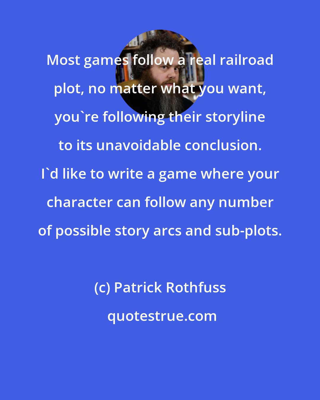 Patrick Rothfuss: Most games follow a real railroad plot, no matter what you want, you're following their storyline to its unavoidable conclusion. I'd like to write a game where your character can follow any number of possible story arcs and sub-plots.