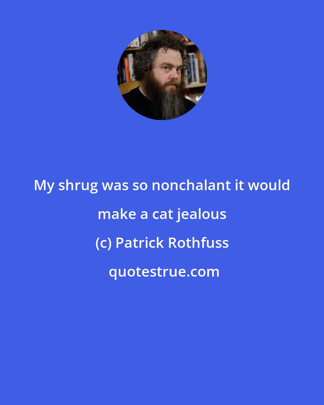 Patrick Rothfuss: My shrug was so nonchalant it would make a cat jealous