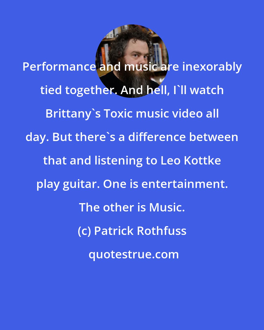 Patrick Rothfuss: Performance and music are inexorably tied together. And hell, I'll watch Brittany's Toxic music video all day. But there's a difference between that and listening to Leo Kottke play guitar. One is entertainment. The other is Music.