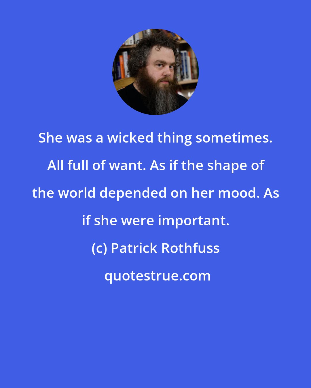 Patrick Rothfuss: She was a wicked thing sometimes. All full of want. As if the shape of the world depended on her mood. As if she were important.