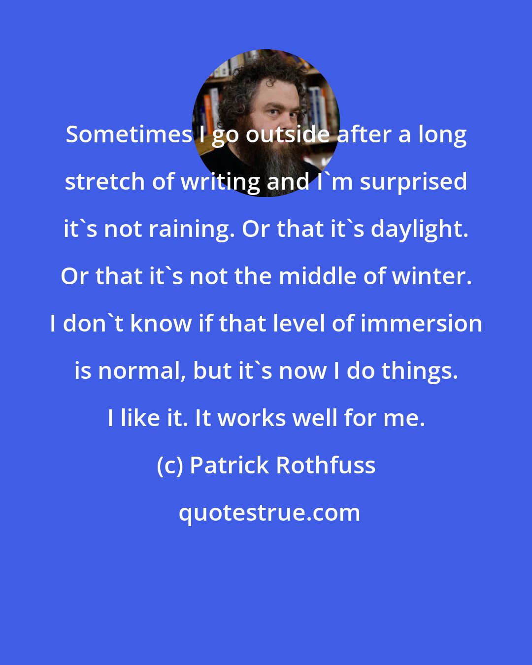 Patrick Rothfuss: Sometimes I go outside after a long stretch of writing and I'm surprised it's not raining. Or that it's daylight. Or that it's not the middle of winter. I don't know if that level of immersion is normal, but it's now I do things. I like it. It works well for me.