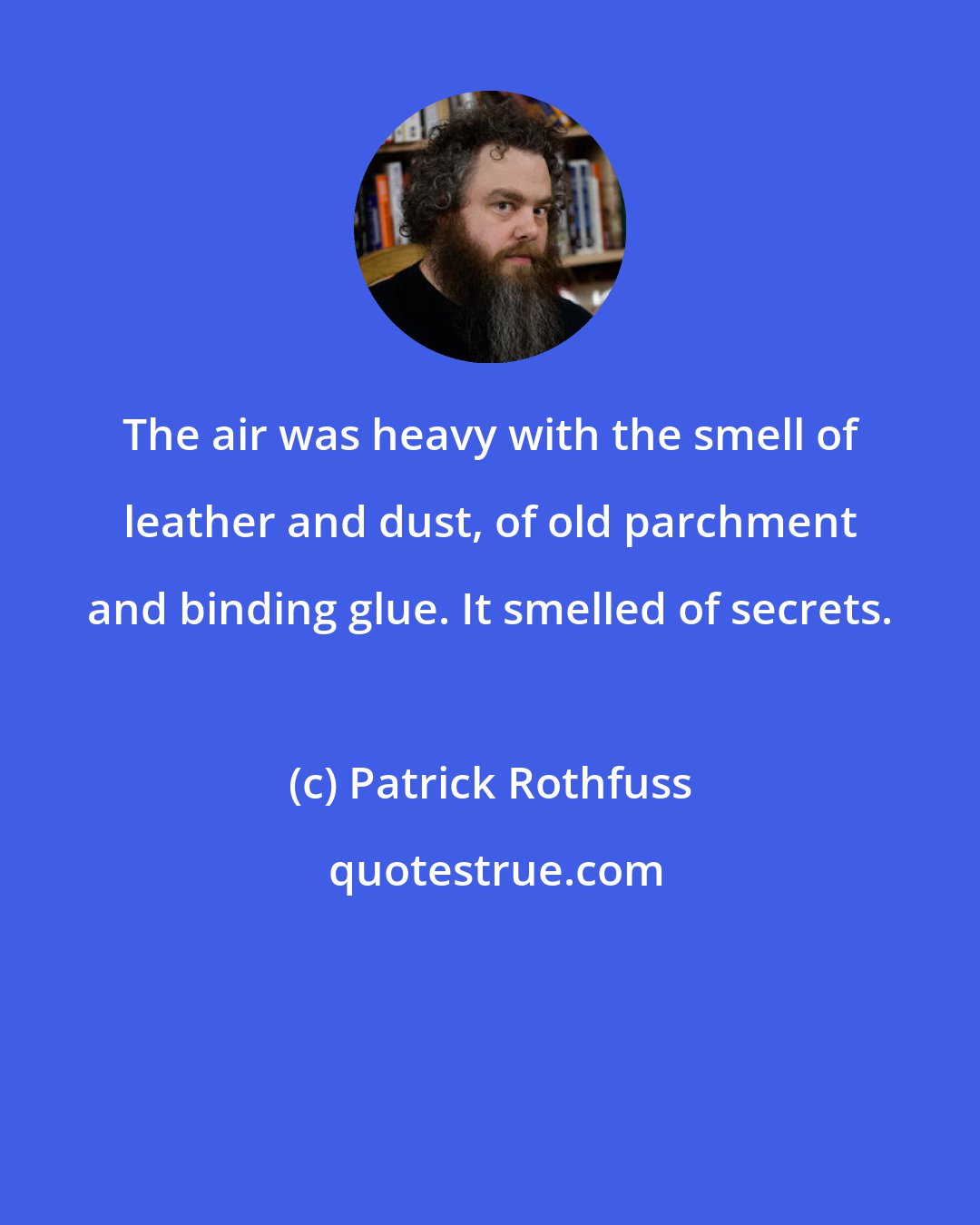 Patrick Rothfuss: The air was heavy with the smell of leather and dust, of old parchment and binding glue. It smelled of secrets.