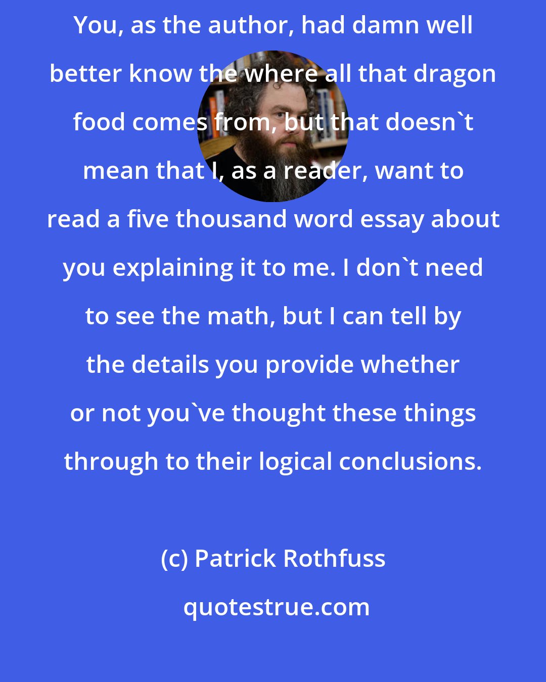 Patrick Rothfuss: The key to good worldbuilding is leaving out most of what you create. You, as the author, had damn well better know the where all that dragon food comes from, but that doesn't mean that I, as a reader, want to read a five thousand word essay about you explaining it to me. I don't need to see the math, but I can tell by the details you provide whether or not you've thought these things through to their logical conclusions.