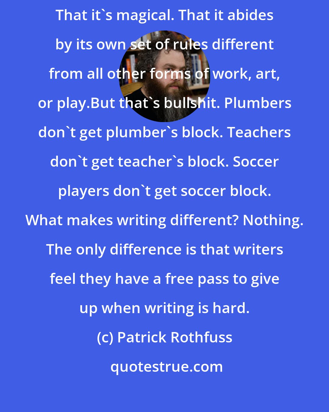 Patrick Rothfuss: The myth stems from the belief that writing is some mystical process. That it's magical. That it abides by its own set of rules different from all other forms of work, art, or play.But that's bullshit. Plumbers don't get plumber's block. Teachers don't get teacher's block. Soccer players don't get soccer block. What makes writing different? Nothing. The only difference is that writers feel they have a free pass to give up when writing is hard.