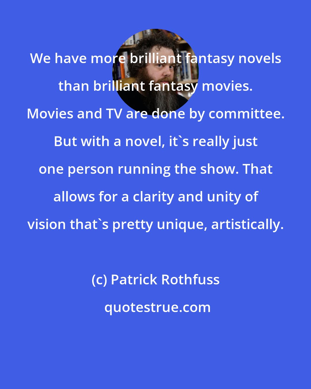 Patrick Rothfuss: We have more brilliant fantasy novels than brilliant fantasy movies. Movies and TV are done by committee. But with a novel, it's really just one person running the show. That allows for a clarity and unity of vision that's pretty unique, artistically.