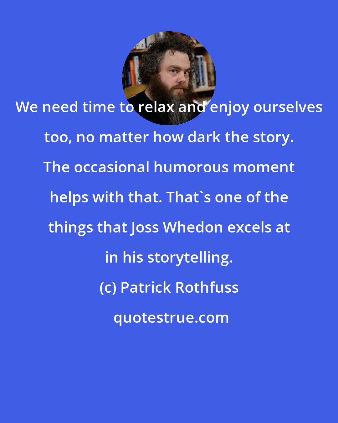 Patrick Rothfuss: We need time to relax and enjoy ourselves too, no matter how dark the story. The occasional humorous moment helps with that. That's one of the things that Joss Whedon excels at in his storytelling.